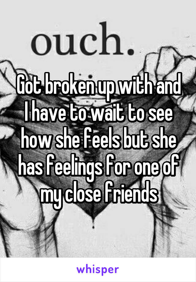 Got broken up with and I have to wait to see how she feels but she has feelings for one of my close friends