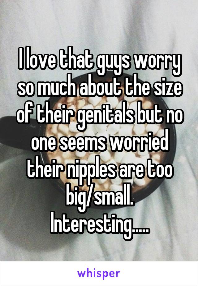 I love that guys worry so much about the size of their genitals but no one seems worried their nipples are too big/small.
Interesting.....