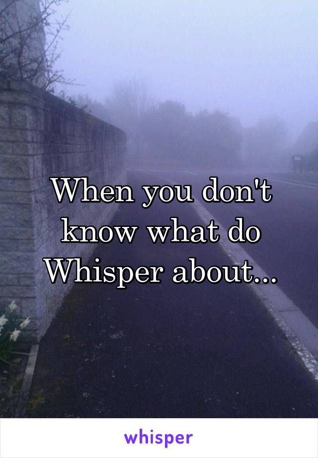 When you don't know what do Whisper about...