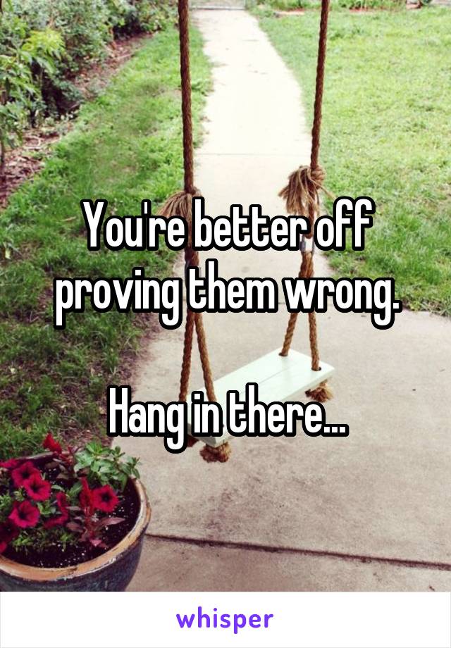 You're better off proving them wrong.

Hang in there...