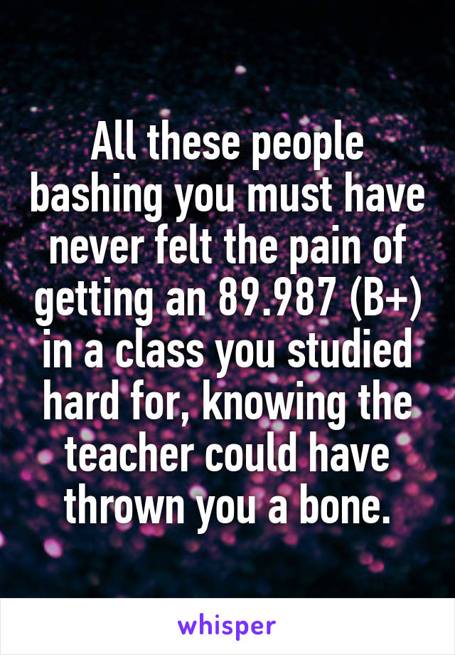 All these people bashing you must have never felt the pain of getting an 89.987 (B+) in a class you studied hard for, knowing the teacher could have thrown you a bone.