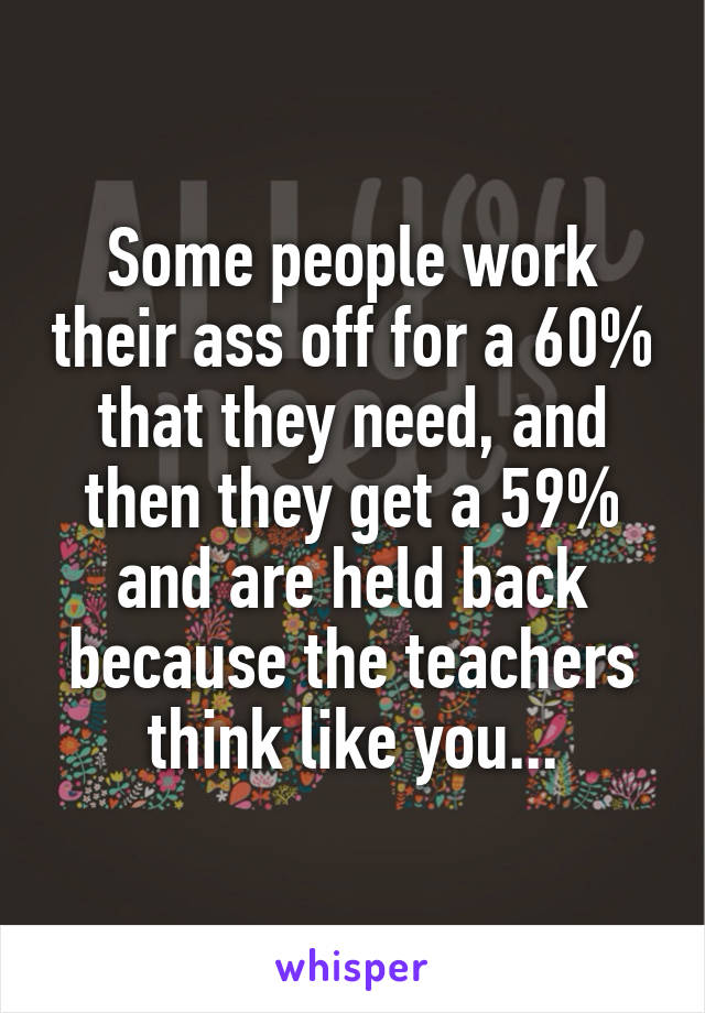 Some people work their ass off for a 60% that they need, and then they get a 59% and are held back because the teachers think like you...