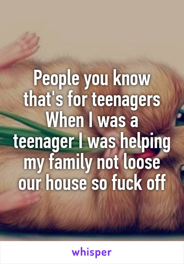 People you know that's for teenagers
When I was a teenager I was helping my family not loose our house so fuck off