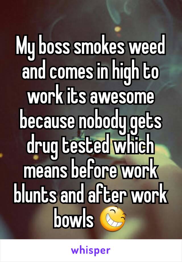My boss smokes weed and comes in high to work its awesome because nobody gets drug tested which means before work blunts and after work bowls 😆