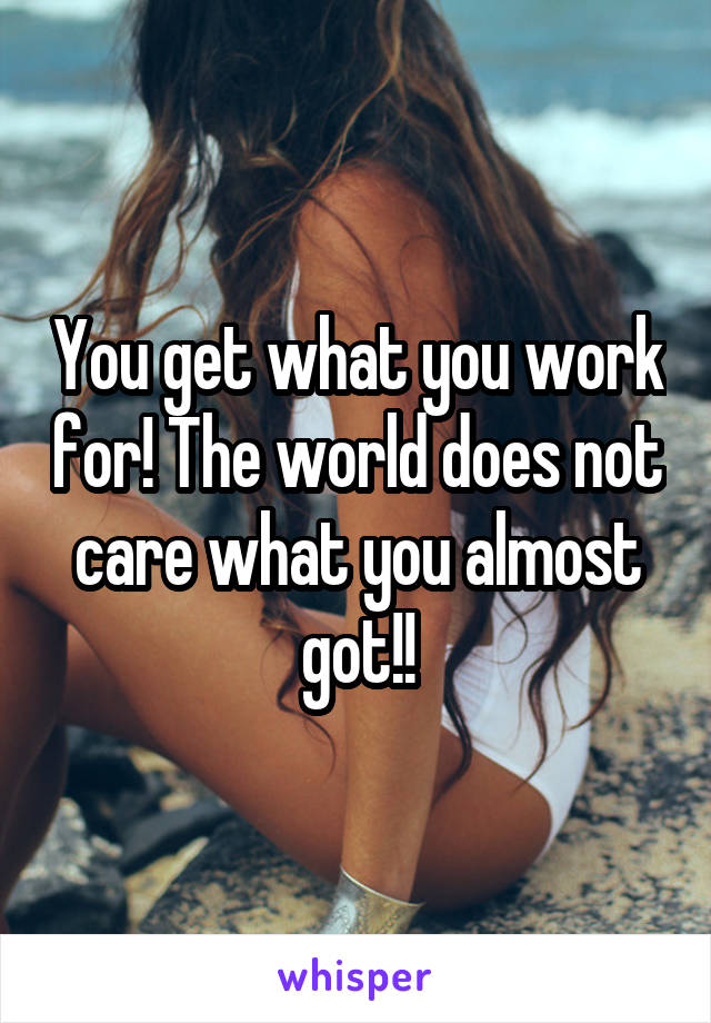 You get what you work for! The world does not care what you almost got!!