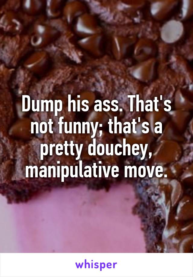 Dump his ass. That's not funny; that's a pretty douchey, manipulative move.