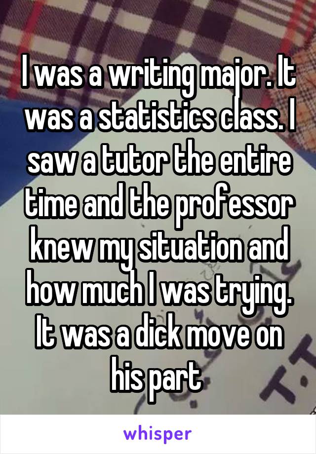 I was a writing major. It was a statistics class. I saw a tutor the entire time and the professor knew my situation and how much I was trying. It was a dick move on his part 