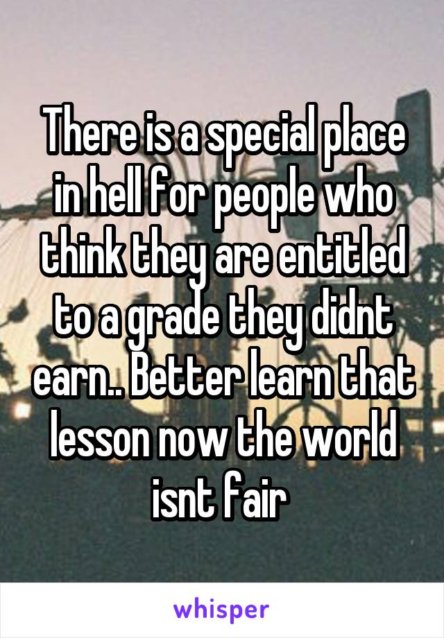 There is a special place in hell for people who think they are entitled to a grade they didnt earn.. Better learn that lesson now the world isnt fair 