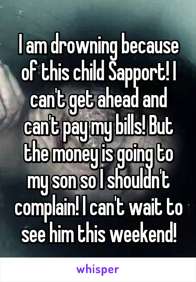 I am drowning because of this child Sapport! I can't get ahead and can't pay my bills! But the money is going to my son so I shouldn't complain! I can't wait to see him this weekend!
