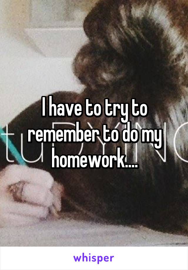 I have to try to remember to do my homework....