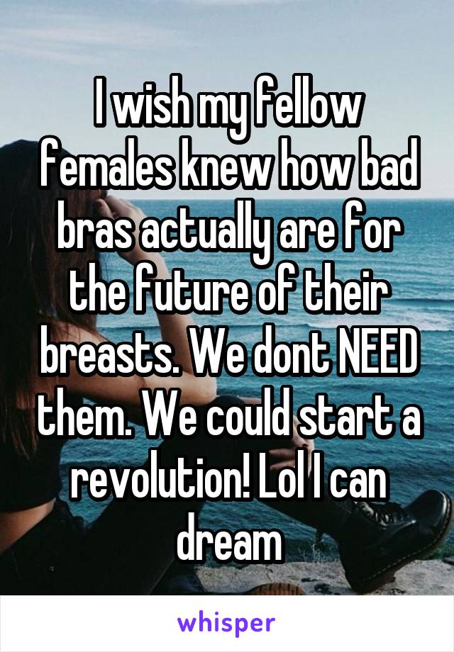 I wish my fellow females knew how bad bras actually are for the future of their breasts. We dont NEED them. We could start a revolution! Lol I can dream