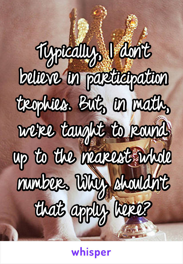 Typically, I don't believe in participation trophies. But, in math, we're taught to round up to the nearest whole number. Why shouldn't that apply here?