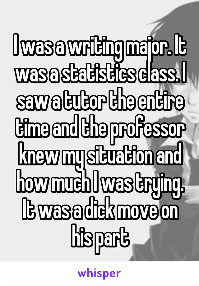 I was a writing major. It was a statistics class. I saw a tutor the entire time and the professor knew my situation and how much I was trying. It was a dick move on his part