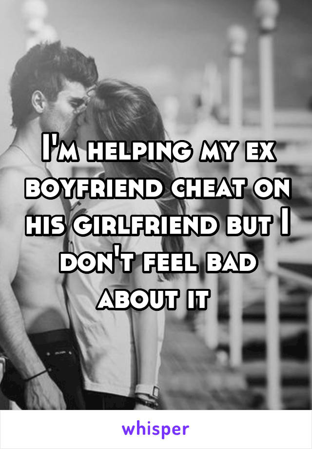 I'm helping my ex boyfriend cheat on his girlfriend but I don't feel bad about it 