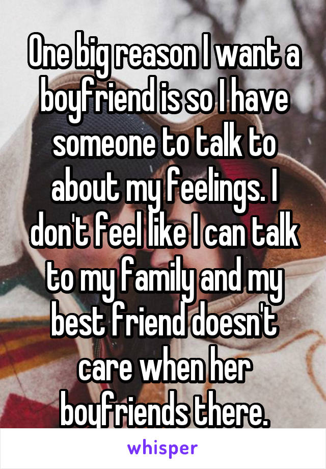 One big reason I want a boyfriend is so I have someone to talk to about my feelings. I don't feel like I can talk to my family and my best friend doesn't care when her boyfriends there.