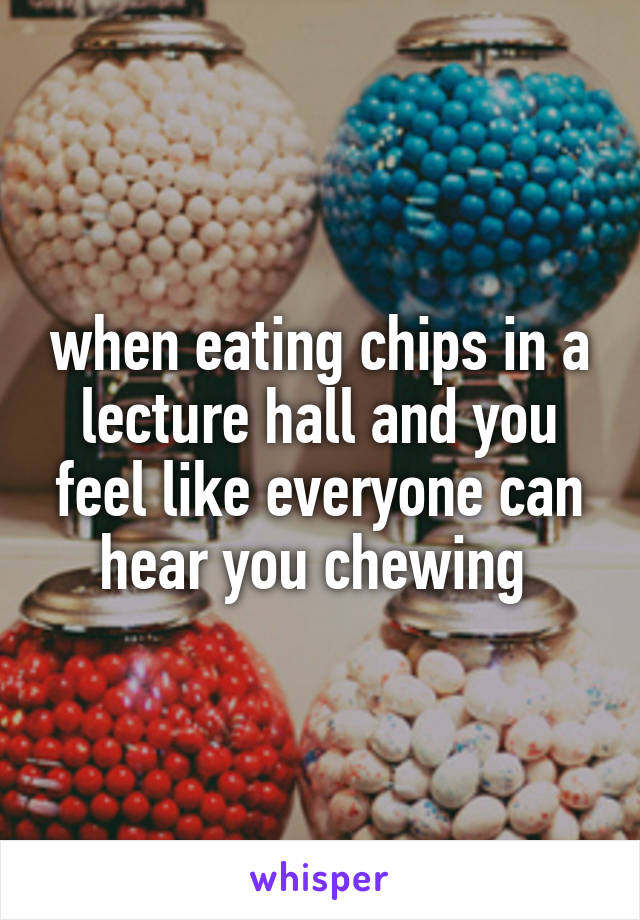 when eating chips in a lecture hall and you feel like everyone can hear you chewing 