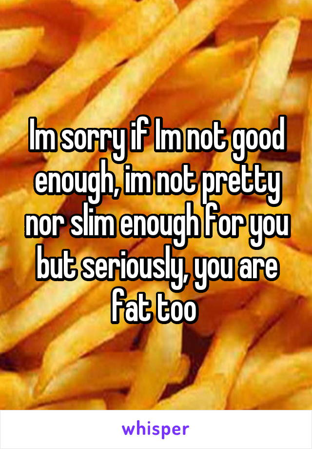 Im sorry if Im not good enough, im not pretty nor slim enough for you but seriously, you are fat too 