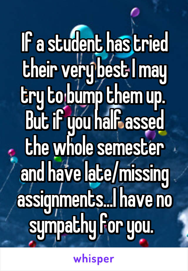 If a student has tried their very best I may try to bump them up.  But if you half assed the whole semester and have late/missing assignments...I have no sympathy for you.  