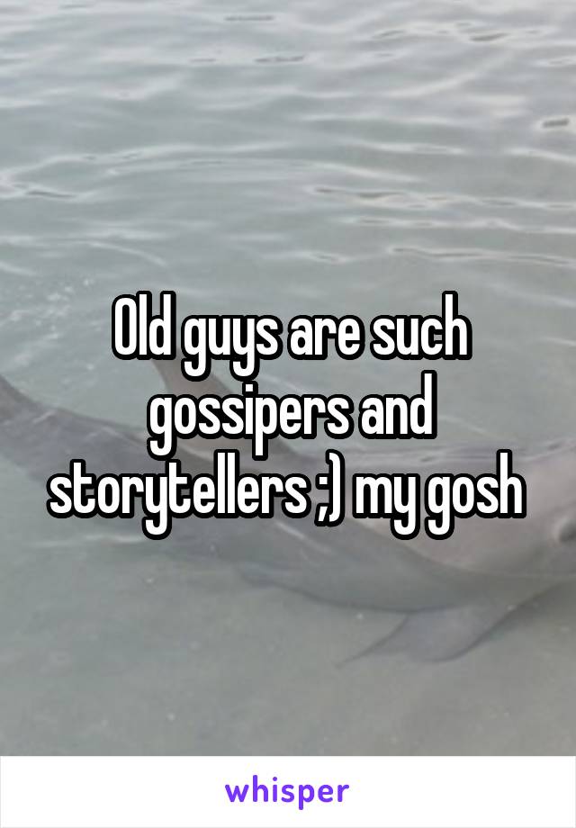 Old guys are such gossipers and storytellers ;) my gosh 