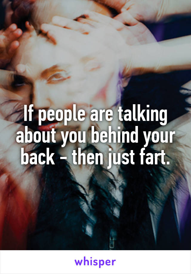 If people are talking about you behind your back - then just fart.