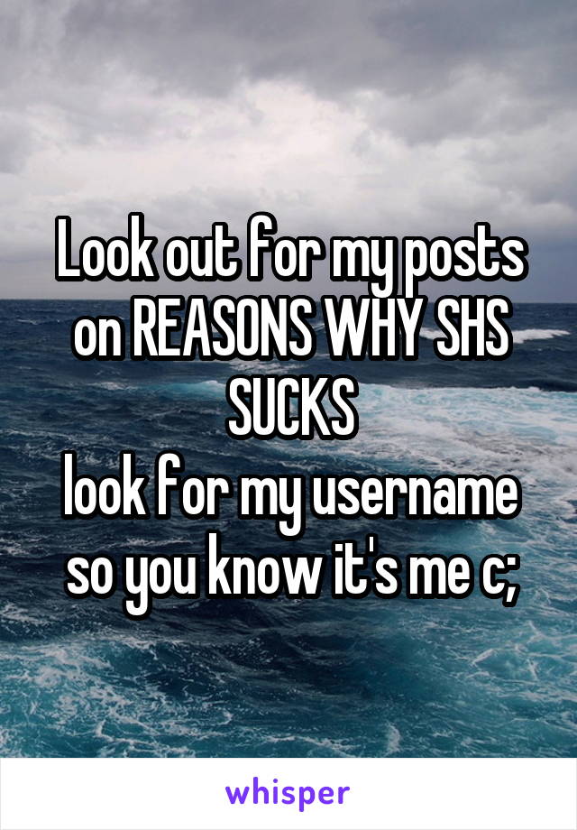 Look out for my posts on REASONS WHY SHS SUCKS
look for my username so you know it's me c;