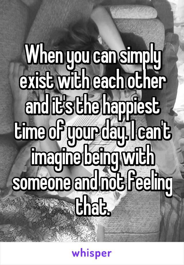 When you can simply exist with each other and it's the happiest time of your day. I can't imagine being with someone and not feeling that.