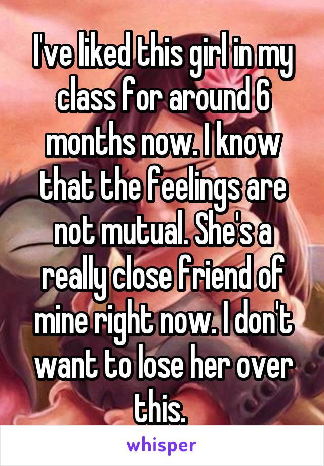 I've liked this girl in my class for around 6 months now. I know that the feelings are not mutual. She's a really close friend of mine right now. I don't want to lose her over this. 