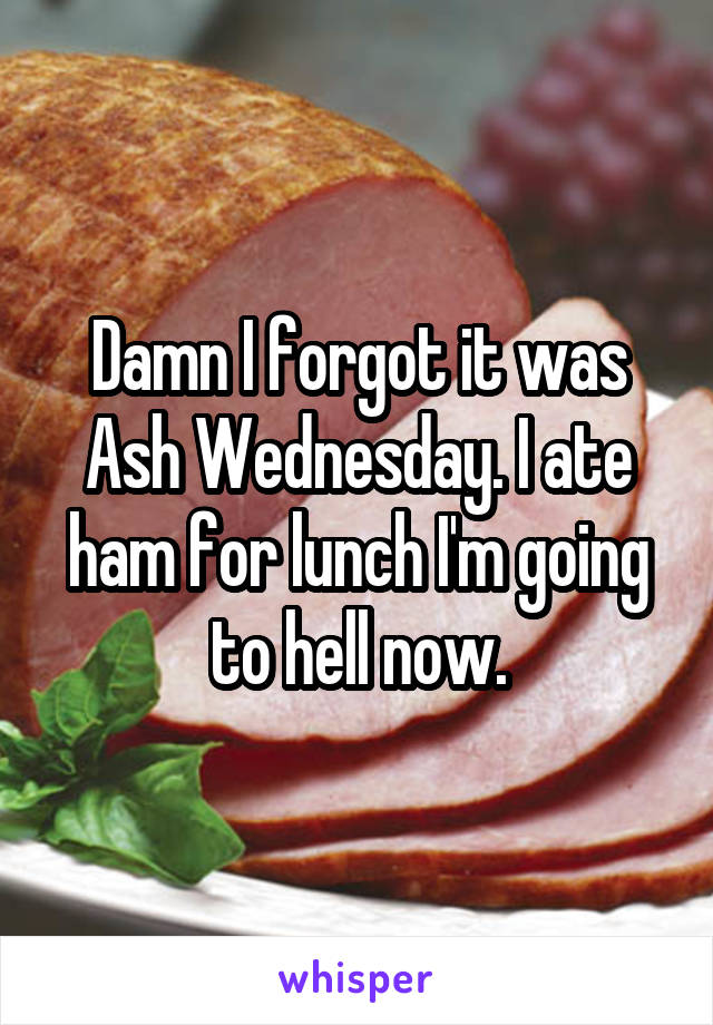 Damn I forgot it was Ash Wednesday. I ate ham for lunch I'm going to hell now.