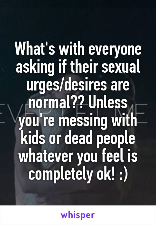 What's with everyone asking if their sexual urges/desires are normal?? Unless you're messing with kids or dead people whatever you feel is completely ok! :)