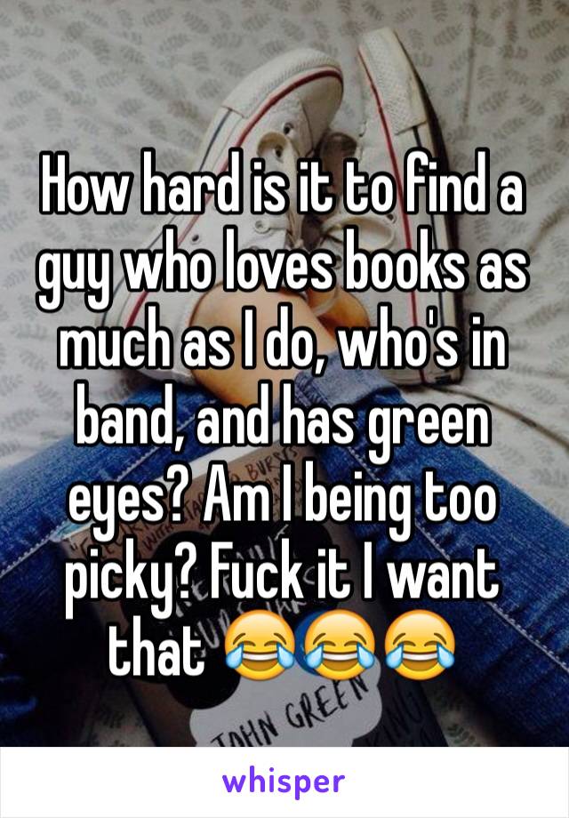 How hard is it to find a guy who loves books as much as I do, who's in band, and has green eyes? Am I being too picky? Fuck it I want that 😂😂😂