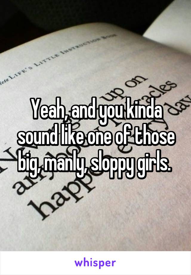 Yeah, and you kinda sound like one of those big, manly, sloppy girls. 