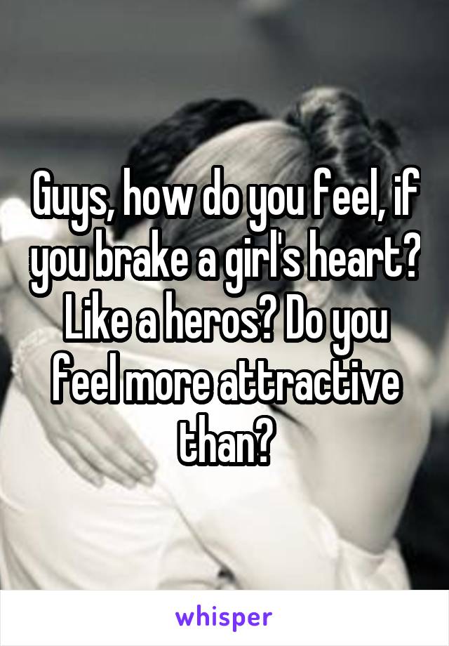 Guys, how do you feel, if you brake a girl's heart? Like a heros? Do you feel more attractive than?