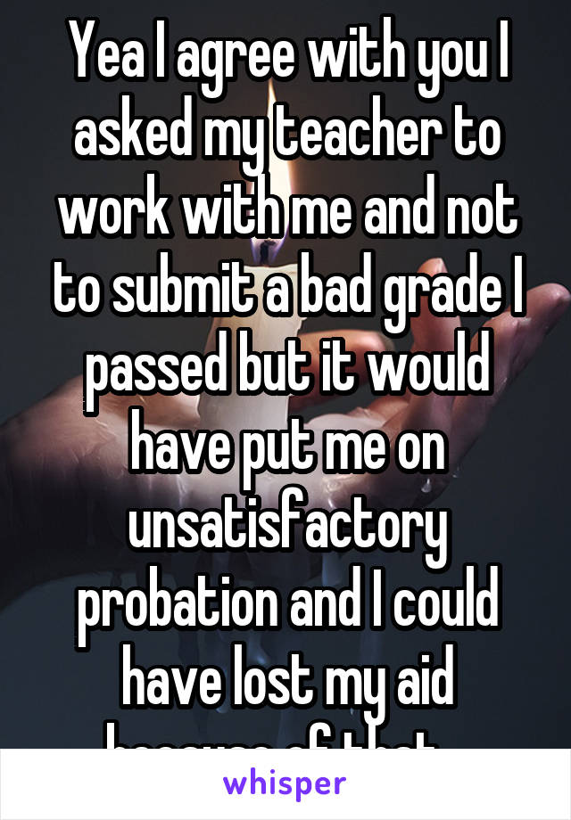 Yea I agree with you I asked my teacher to work with me and not to submit a bad grade I passed but it would have put me on unsatisfactory probation and I could have lost my aid because of that.  