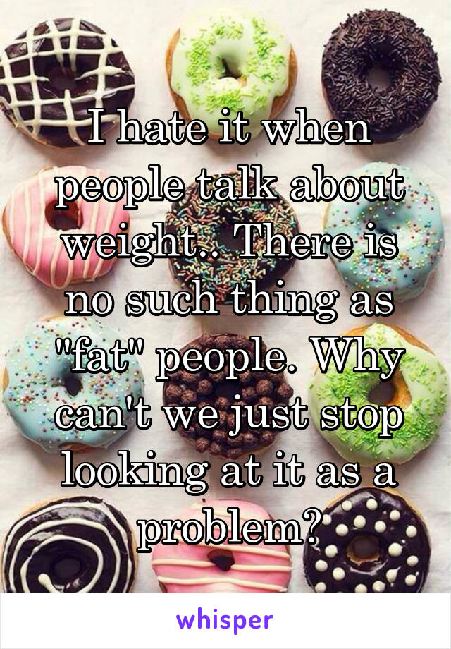 I hate it when people talk about weight.. There is no such thing as "fat" people. Why can't we just stop looking at it as a problem?