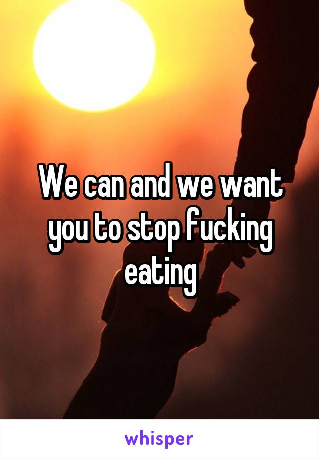 We can and we want you to stop fucking eating