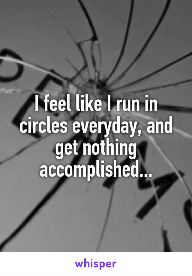 I feel like I run in circles everyday, and get nothing accomplished...