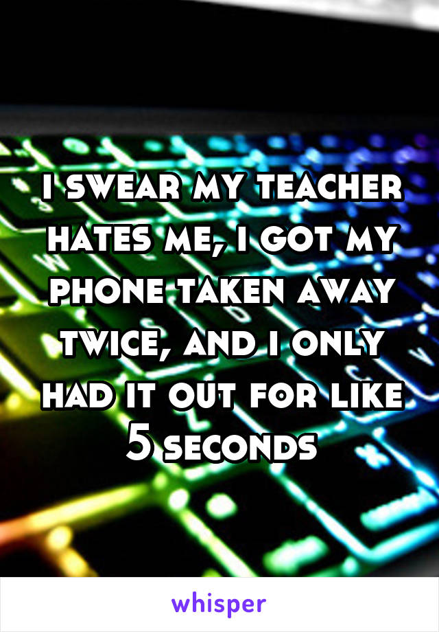 i swear my teacher hates me, i got my phone taken away twice, and i only had it out for like 5 seconds
