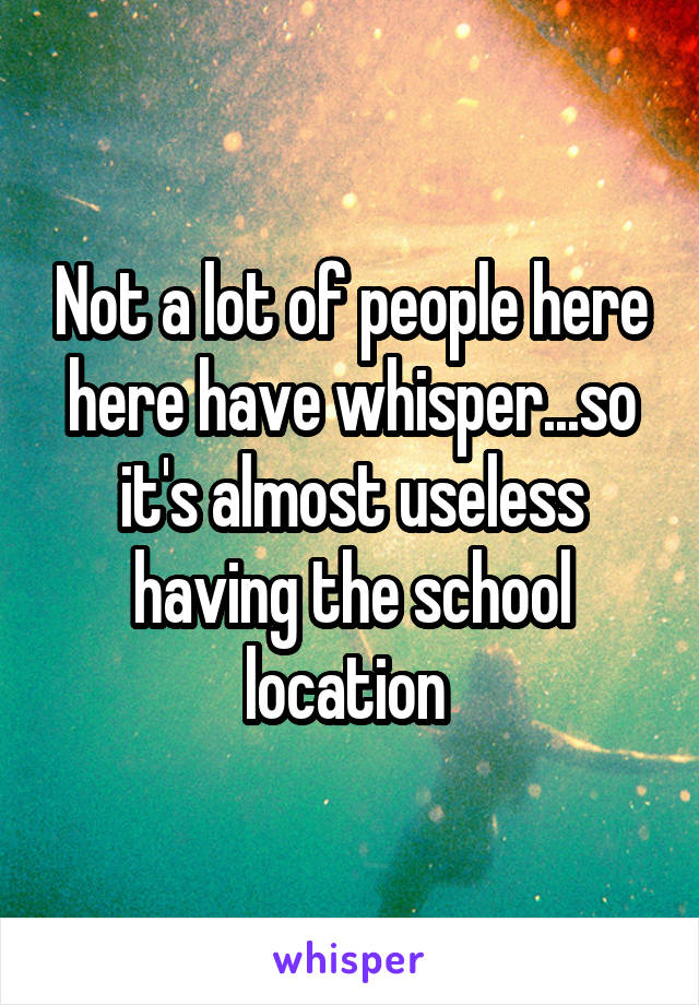 Not a lot of people here here have whisper...so it's almost useless having the school location 