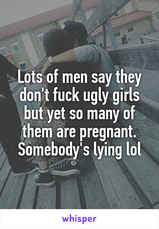 Lots of men say they don't fuck ugly girls but yet so many of them are pregnant.
Somebody's lying lol