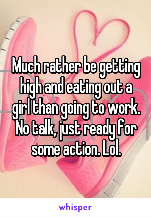 Much rather be getting high and eating out a girl than going to work.
No talk, just ready for some action. Lol.