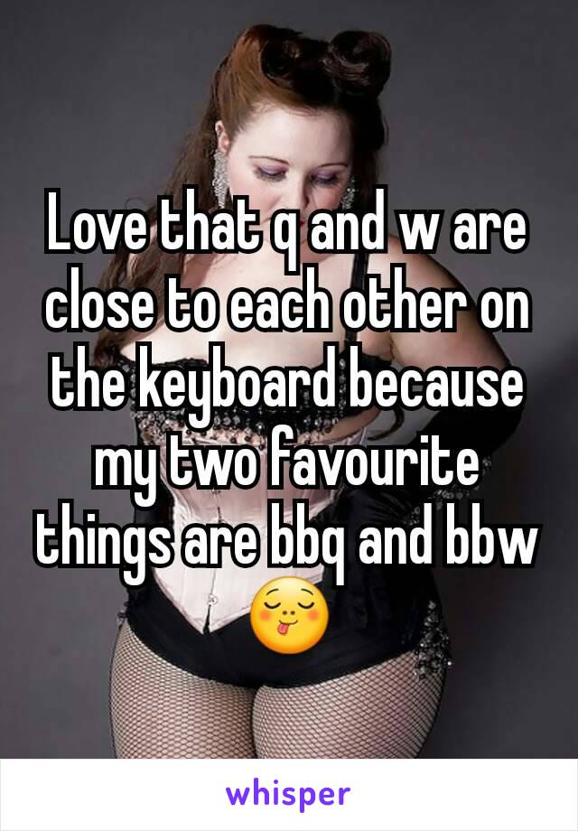 Love that q and w are close to each other on the keyboard because my two favourite things are bbq and bbw 😋