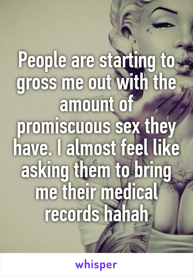 People are starting to gross me out with the amount of promiscuous sex they have. I almost feel like asking them to bring me their medical records hahah