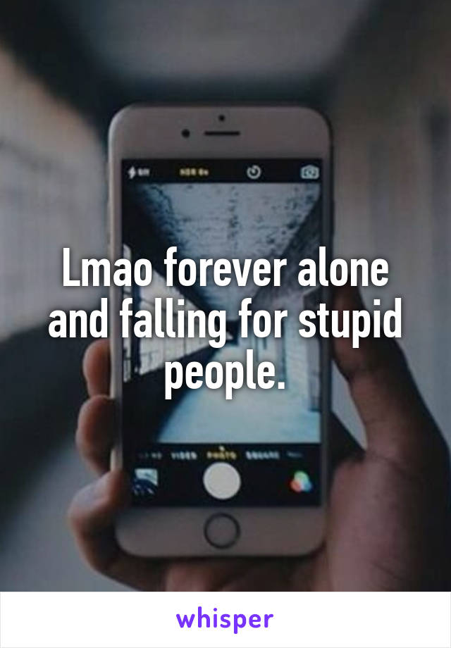 Lmao forever alone and falling for stupid people.
