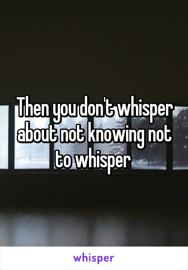 Then you don't whisper about not knowing not to whisper 