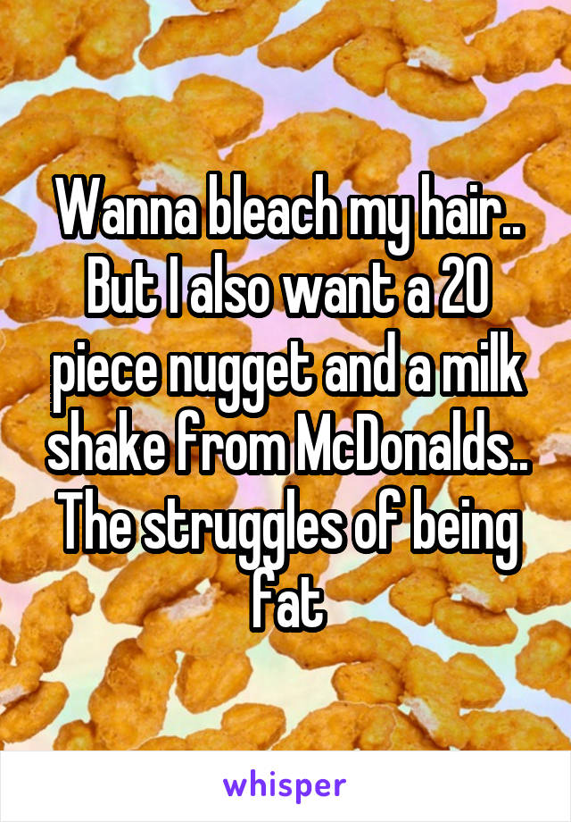Wanna bleach my hair.. But I also want a 20 piece nugget and a milk shake from McDonalds..
The struggles of being fat