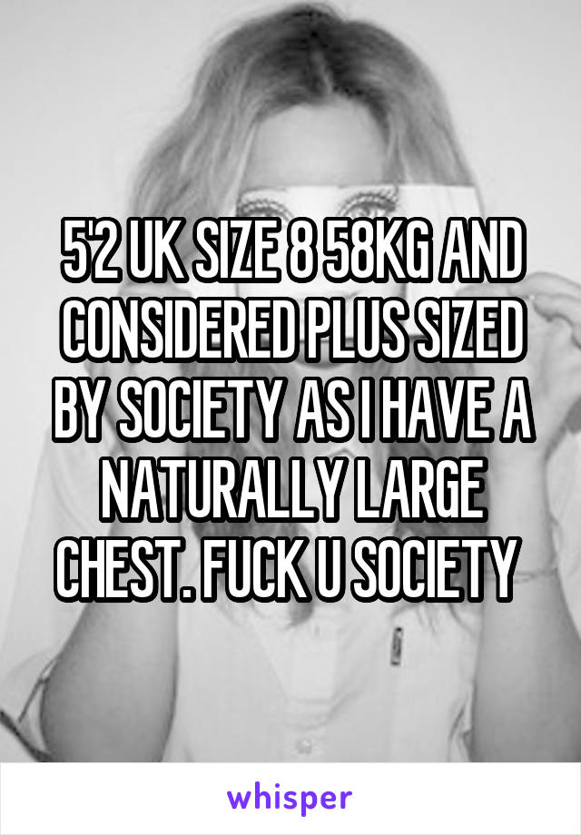 5'2 UK SIZE 8 58KG AND CONSIDERED PLUS SIZED BY SOCIETY AS I HAVE A NATURALLY LARGE CHEST. FUCK U SOCIETY 