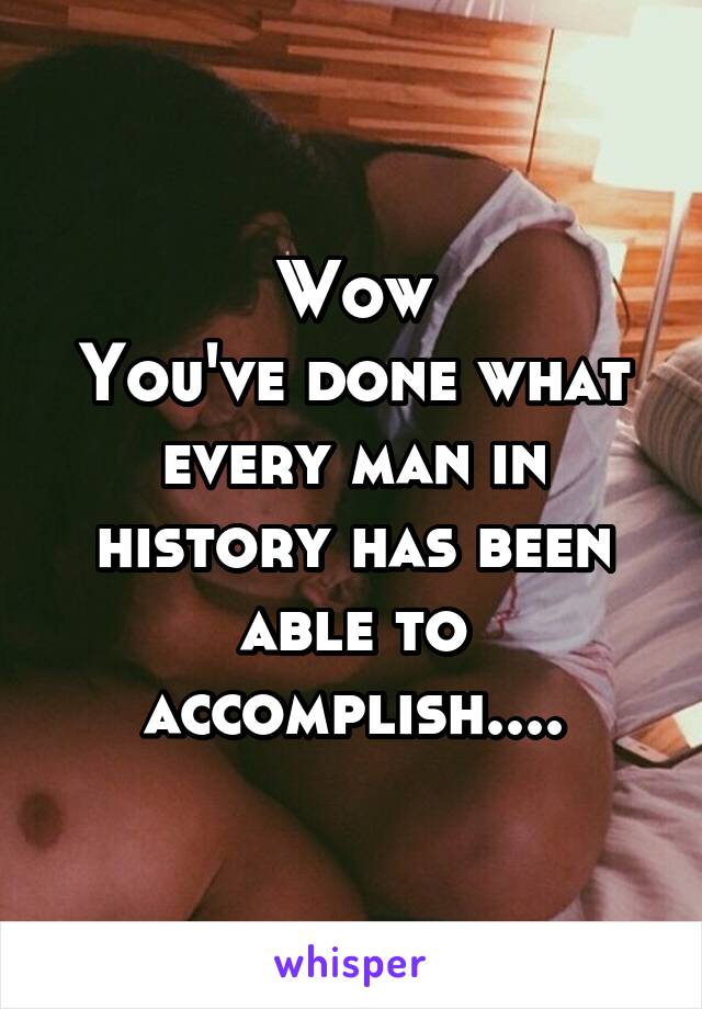 Wow
You've done what every man in history has been able to accomplish....