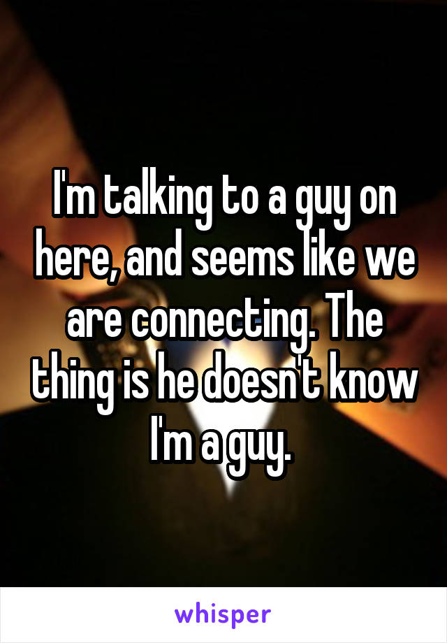 I'm talking to a guy on here, and seems like we are connecting. The thing is he doesn't know I'm a guy. 