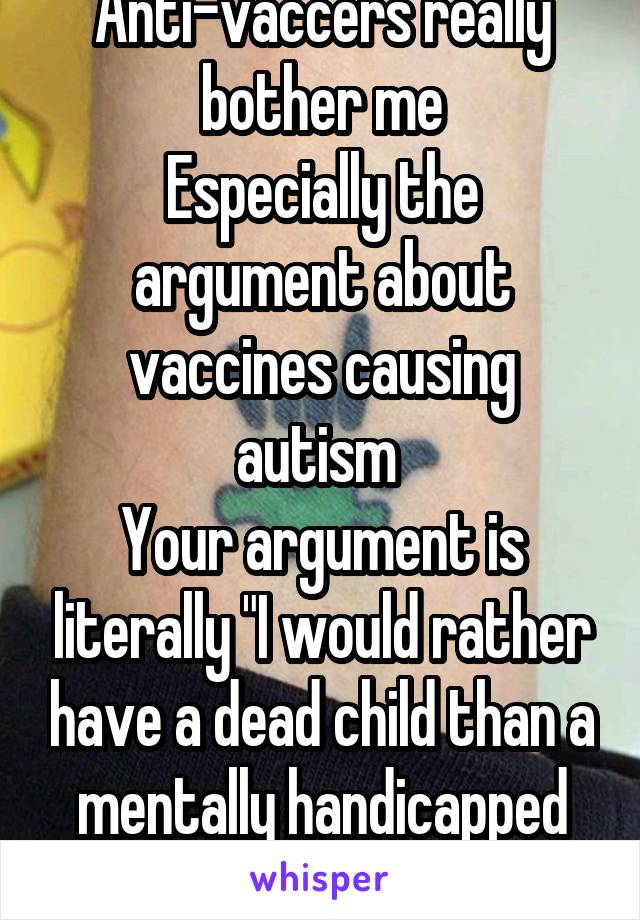 Anti-vaccers really bother me
Especially the argument about vaccines causing autism 
Your argument is literally "I would rather have a dead child than a mentally handicapped one"