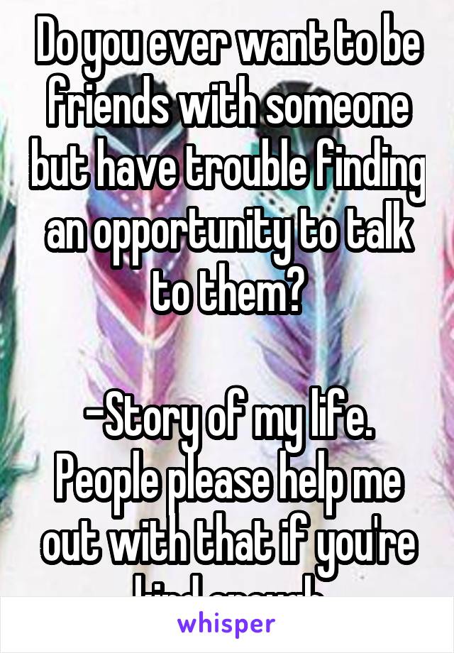 Do you ever want to be friends with someone but have trouble finding an opportunity to talk to them?

-Story of my life. People please help me out with that if you're kind enough
